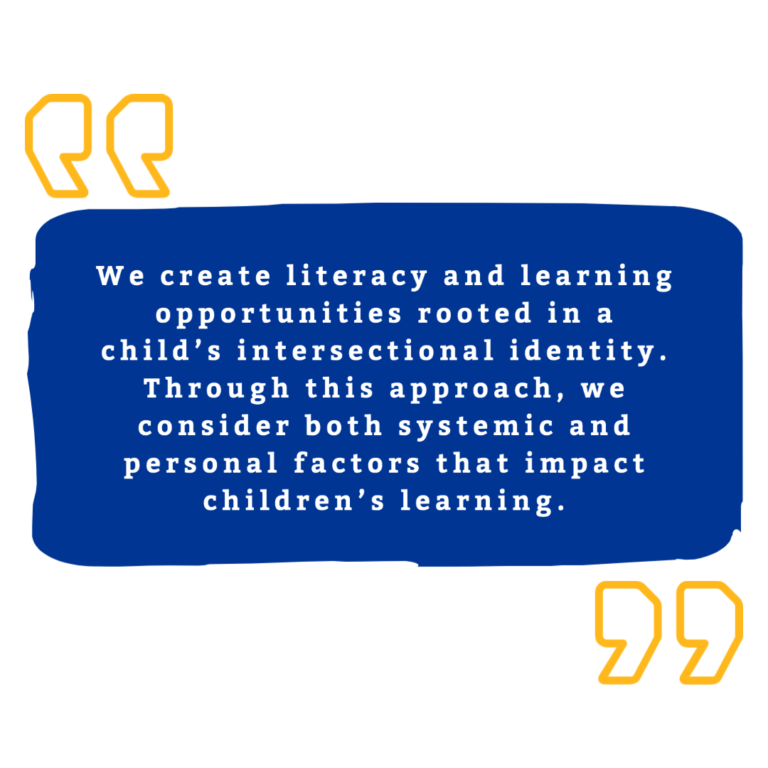 Text that reads: We create literacy and learning opportunities rooted in a child’s intersectional identity. Through this approach, we consider both systemic and personal factors that impact children’s learning.
